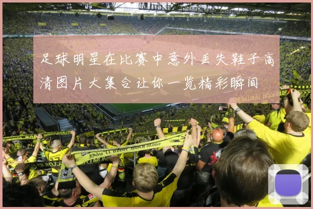 足球明星在比赛中意外丢失鞋子高清图片大集合让你一览精彩瞬间