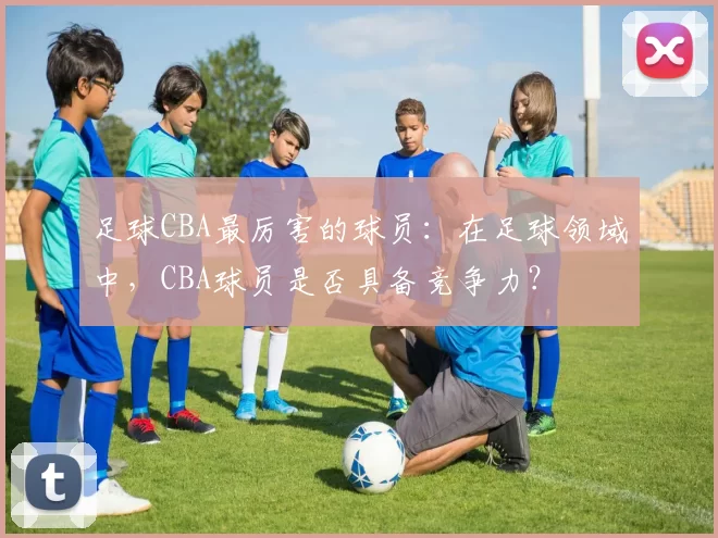 足球CBA最厉害的球员：在足球领域中，CBA球员是否具备竞争力？