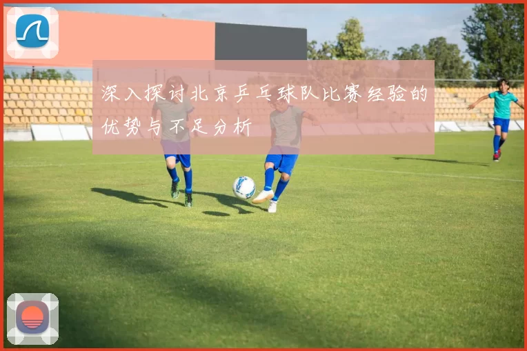 深入探讨北京乒乓球队比赛经验的优势与不足分析