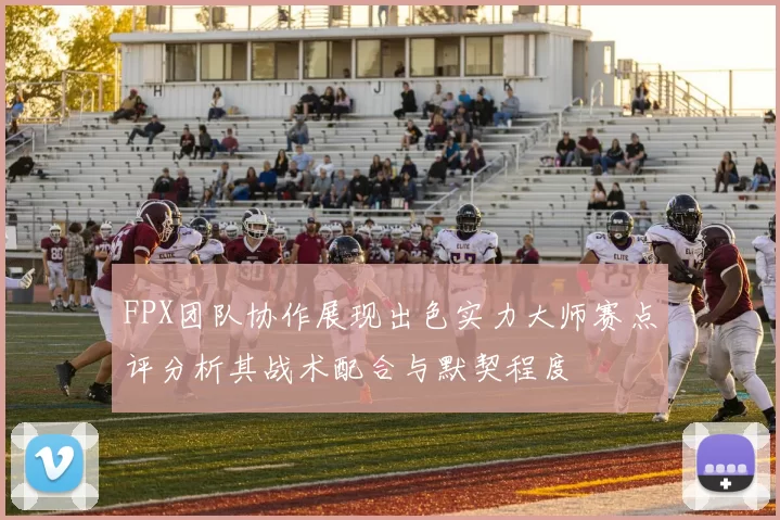 FPX团队协作展现出色实力大师赛点评分析其战术配合与默契程度