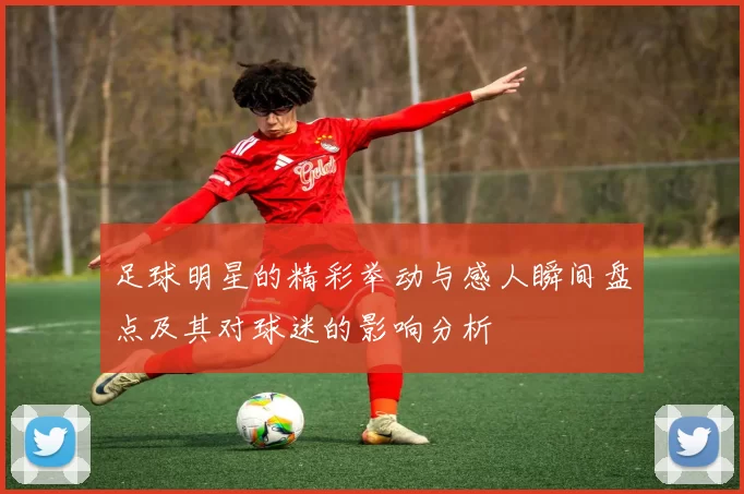 足球明星的精彩举动与感人瞬间盘点及其对球迷的影响分析