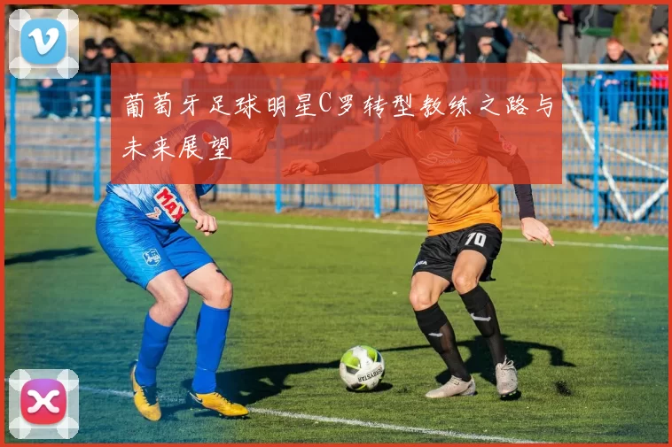 葡萄牙足球明星C罗转型教练之路与未来展望