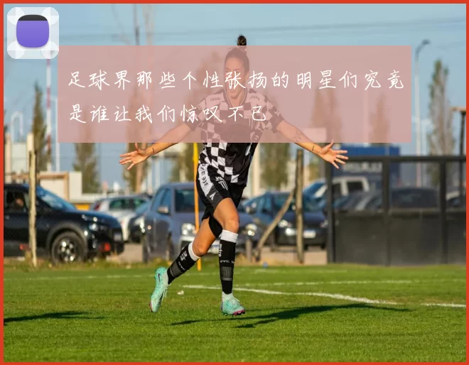 足球界那些个性张扬的明星们究竟是谁让我们惊叹不已