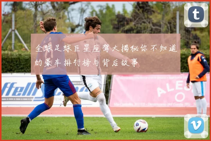 全球足球巨星座驾大揭秘你不知道的豪车排行榜与背后故事