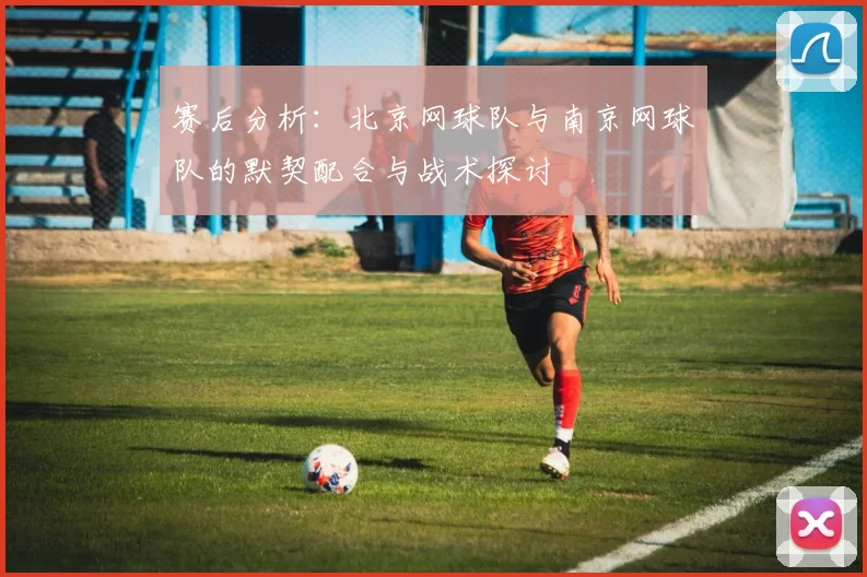 赛后分析：北京网球队与南京网球队的默契配合与战术探讨
