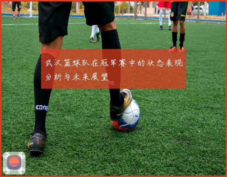 武汉篮球队在冠军赛中的状态表现分析与未来展望