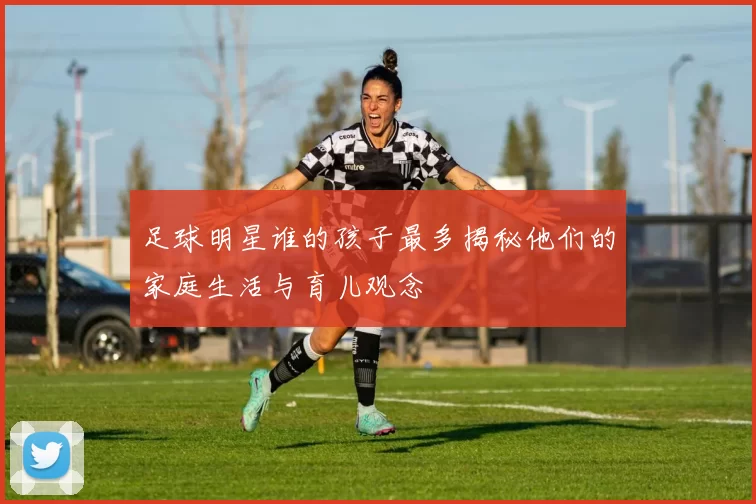 足球明星谁的孩子最多揭秘他们的家庭生活与育儿观念
