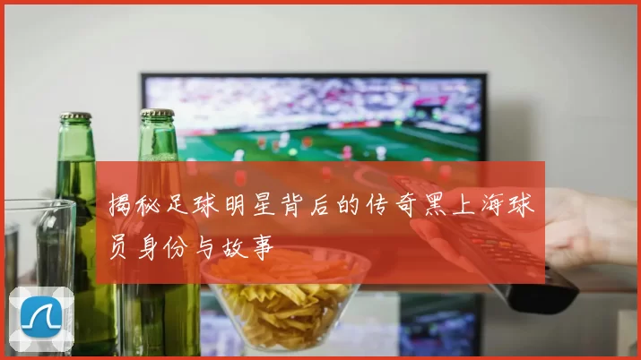 揭秘足球明星背后的传奇黑上海球员身份与故事
