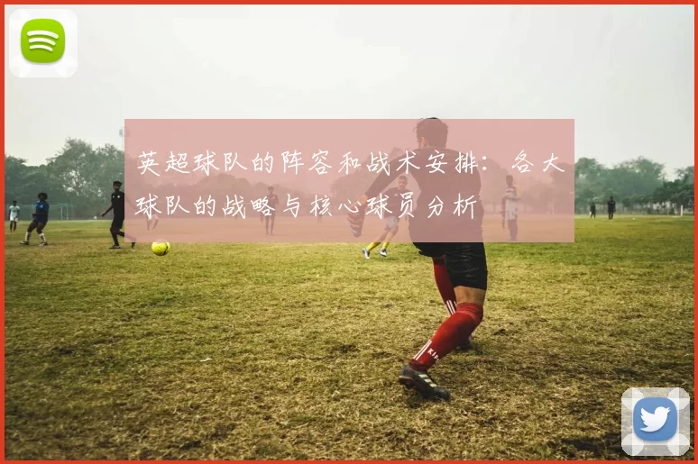 英超球队的阵容和战术安排：各大球队的战略与核心球员分析