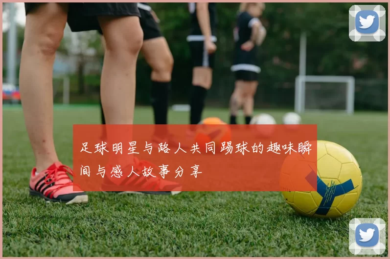 足球明星与路人共同踢球的趣味瞬间与感人故事分享
