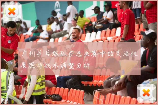 广州乒乓球队在总决赛中的灵活性展现与战术调整分析