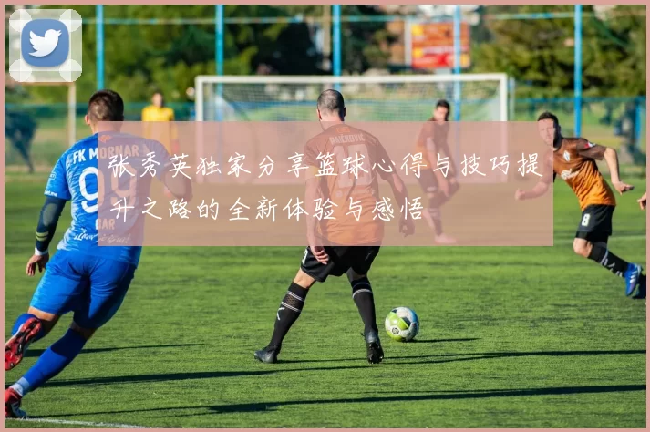 张秀英独家分享篮球心得与技巧提升之路的全新体验与感悟