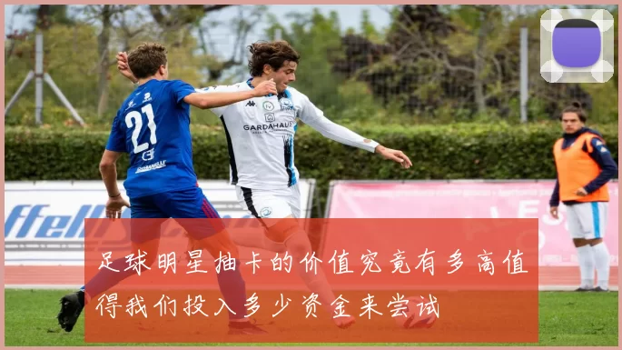 足球明星抽卡的价值究竟有多高值得我们投入多少资金来尝试