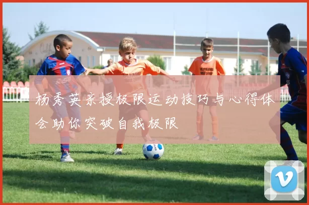 杨秀英亲授极限运动技巧与心得体会助你突破自我极限