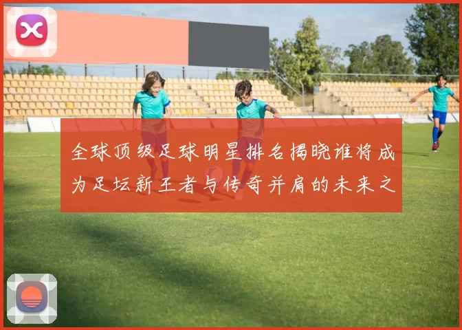 全球顶级足球明星排名揭晓谁将成为足坛新王者与传奇并肩的未来之星