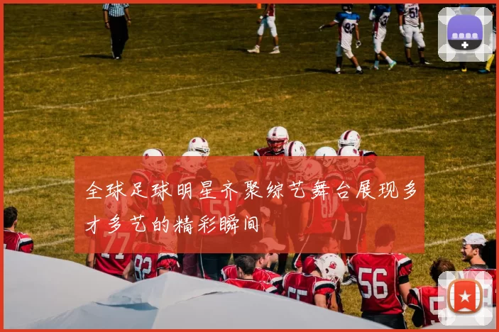 全球足球明星齐聚综艺舞台展现多才多艺的精彩瞬间
