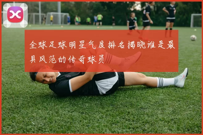 全球足球明星气度排名揭晓谁是最具风范的传奇球员