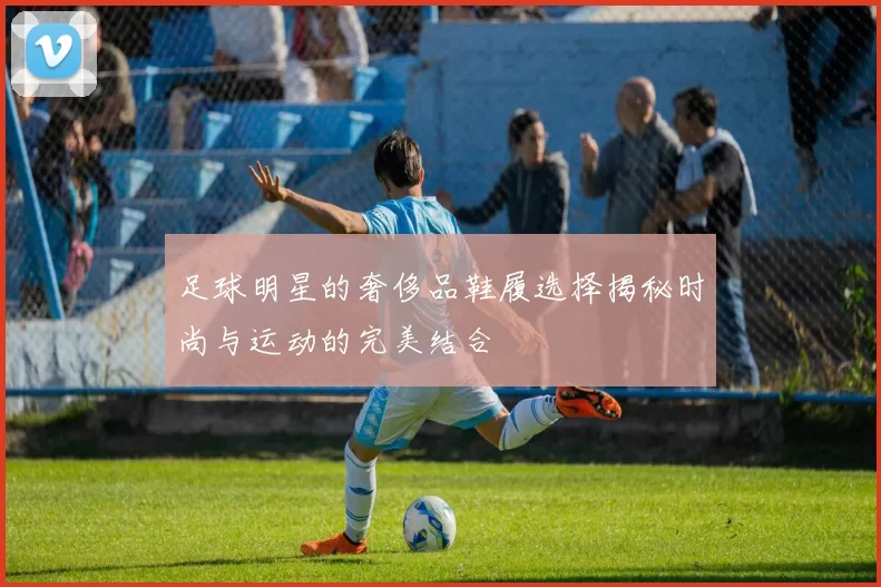 足球明星的奢侈品鞋履选择揭秘时尚与运动的完美结合