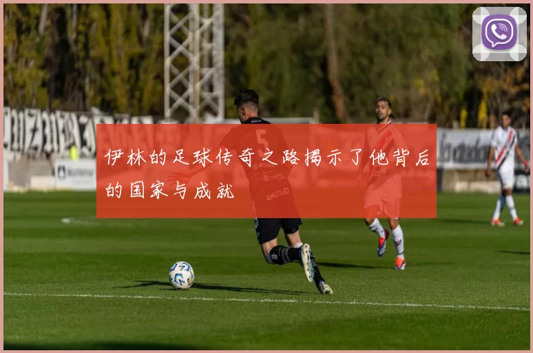 伊林的足球传奇之路揭示了他背后的国家与成就