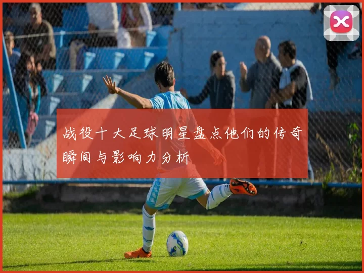 战役十大足球明星盘点他们的传奇瞬间与影响力分析