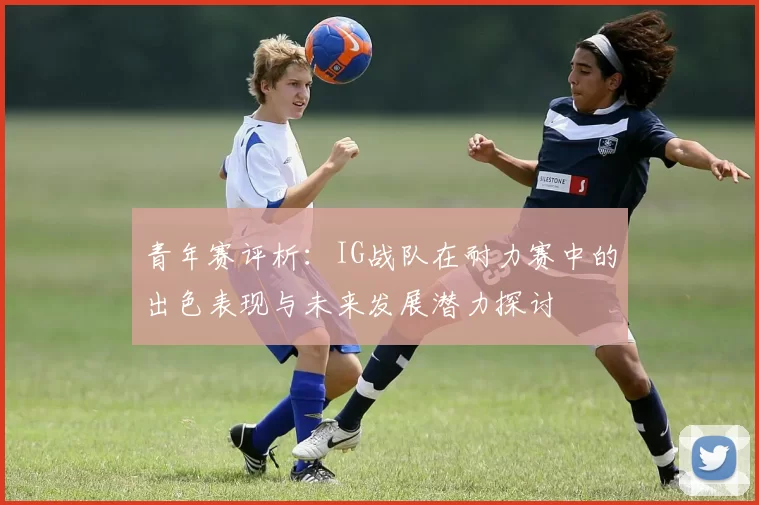 青年赛评析：IG战队在耐力赛中的出色表现与未来发展潜力探讨