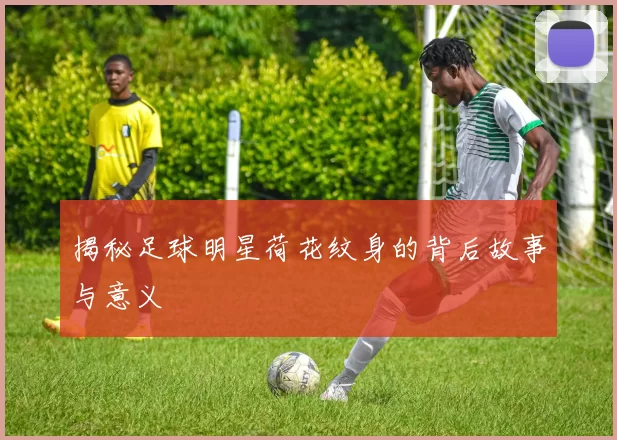 揭秘足球明星荷花纹身的背后故事与意义