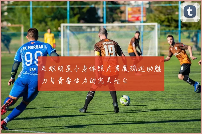 足球明星小身体照片男展现运动魅力与青春活力的完美结合
