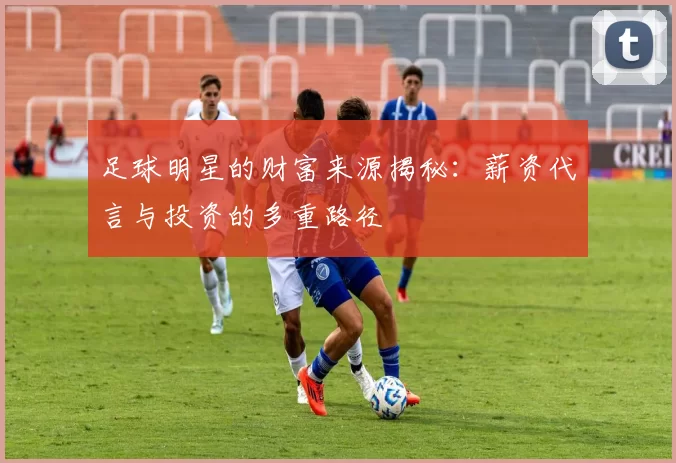 足球明星的财富来源揭秘：薪资代言与投资的多重路径