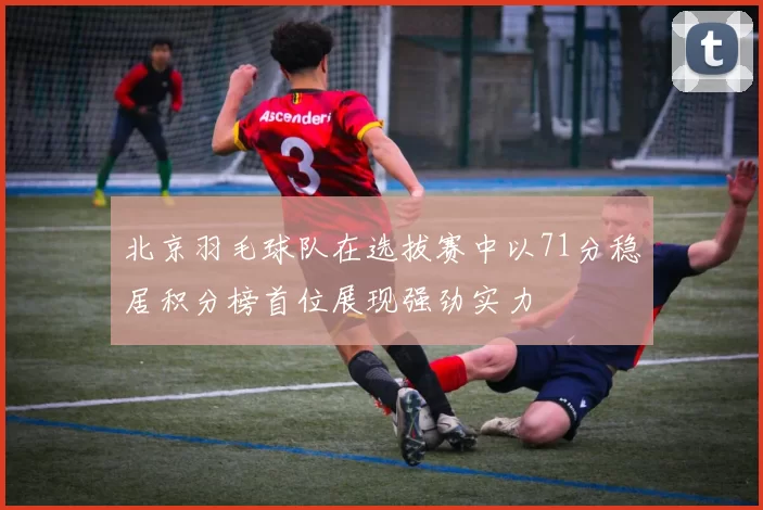 北京羽毛球队在选拔赛中以71分稳居积分榜首位展现强劲实力