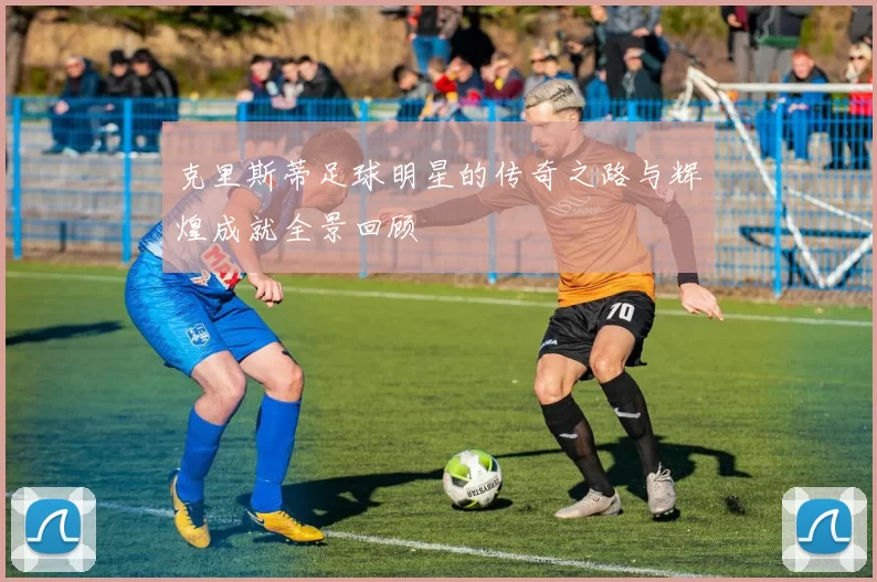 克里斯蒂足球明星的传奇之路与辉煌成就全景回顾