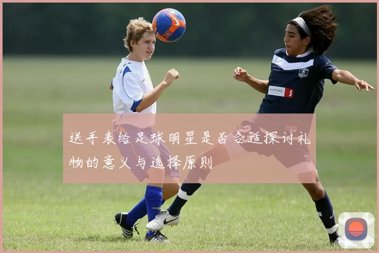 送手表给足球明星是否合适探讨礼物的意义与选择原则
