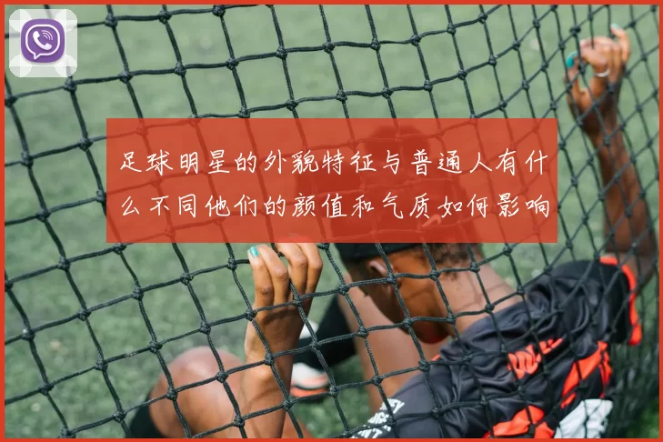 足球明星的外貌特征与普通人有什么不同他们的颜值和气质如何影响球迷的喜爱程度