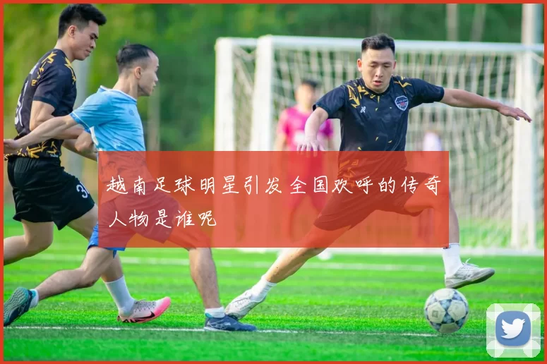 越南足球明星引发全国欢呼的传奇人物是谁呢