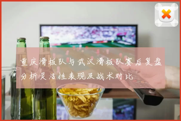 重庆滑板队与武汉滑板队赛后复盘分析灵活性表现及战术对比