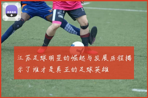 江苏足球明星的崛起与发展历程揭示了谁才是真正的足球英雄