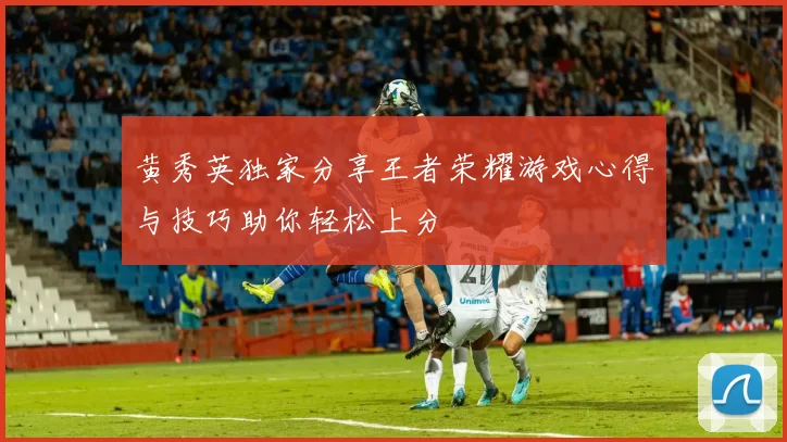 黄秀英独家分享王者荣耀游戏心得与技巧助你轻松上分