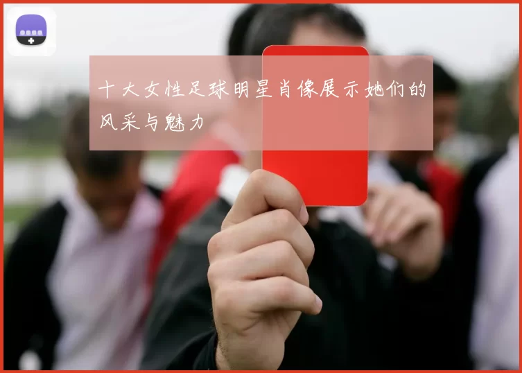 十大女性足球明星肖像展示她们的风采与魅力