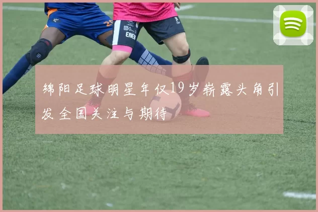 绵阳足球明星年仅19岁崭露头角引发全国关注与期待